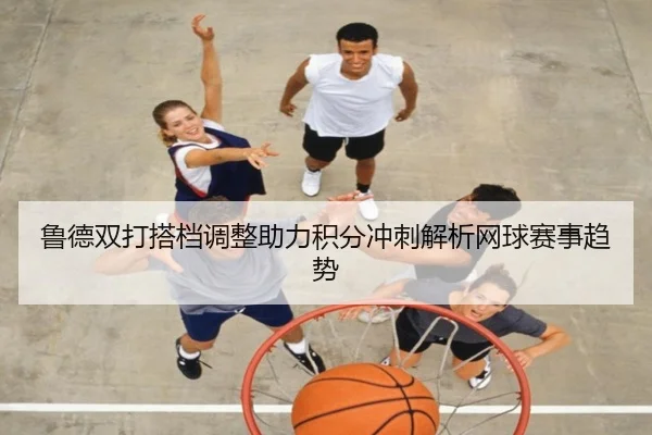 鲁德双打搭档调整助力积分冲刺解析网球赛事趋势