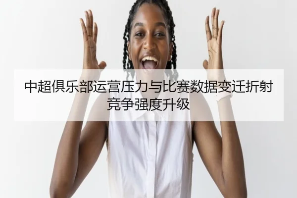 中超俱乐部运营压力与比赛数据变迁折射竞争强度升级